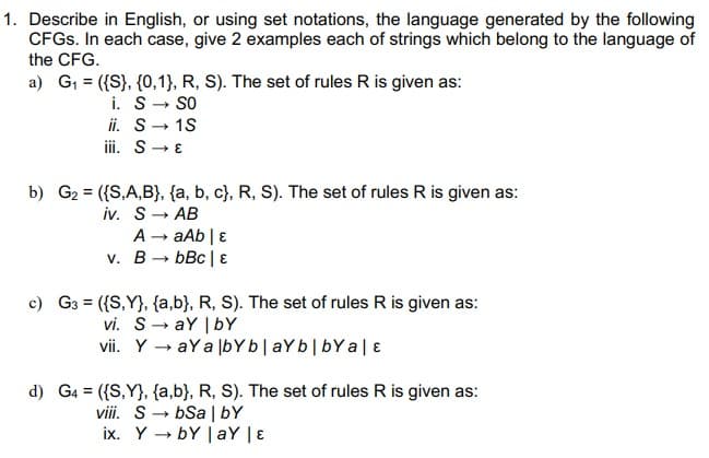 1. Describe in English, or using set notations, the language generated by the following
CFGS. In each case, give 2 examples each of strings which belong to the language of
the CFG.
a) G1 = ({S}, {0,1}, R, S). The set of rules R is given as:
i. S- SO
ii. S- 1S
iii. S- E
b) G2 = ({S,A,B}, {a, b, c}, R, S). The set of rules R is given as:
iv. S- AB
A - aAb | E
v. B- bBc | E
c) G3 = ({S,Y}, {a,b}, R, S). The set of rules R is given as:
vi. S- aY | bY
vii. Y → aY a lbYb|aYb|bY a|ɛ
d) G4 = ({S,Y}, {a,b}, R, S). The set of rules R is given as:
viii. S- bSa | bY
ix. Y → bY | aY | ɛ
