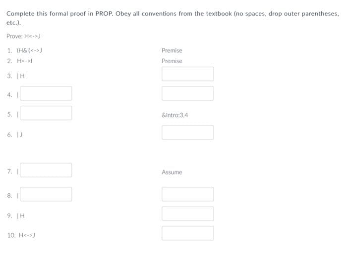 Complete this formal proof in PROP. Obey all conventions from the textbook (no spaces, drop outer parentheses,
etc.).
Prove: H<->J
1. (H&l)<->J
Premise
2. H<->
Premise
3. |H
4. |
&lntro;3.4
6. IJ
7. |
Assume
8. |
9. TH
10. H<->J
5.
