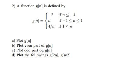 2) A function g[n] is defined by
-2 if n< -4
g[n] = {n
if -4 <n<1
4/n if 1<n
a) Plot g[n]
b) Plot even part of g[n]
c) Plot odd part og g[n]
d) Plot the followings g[2n], g[n/2]
