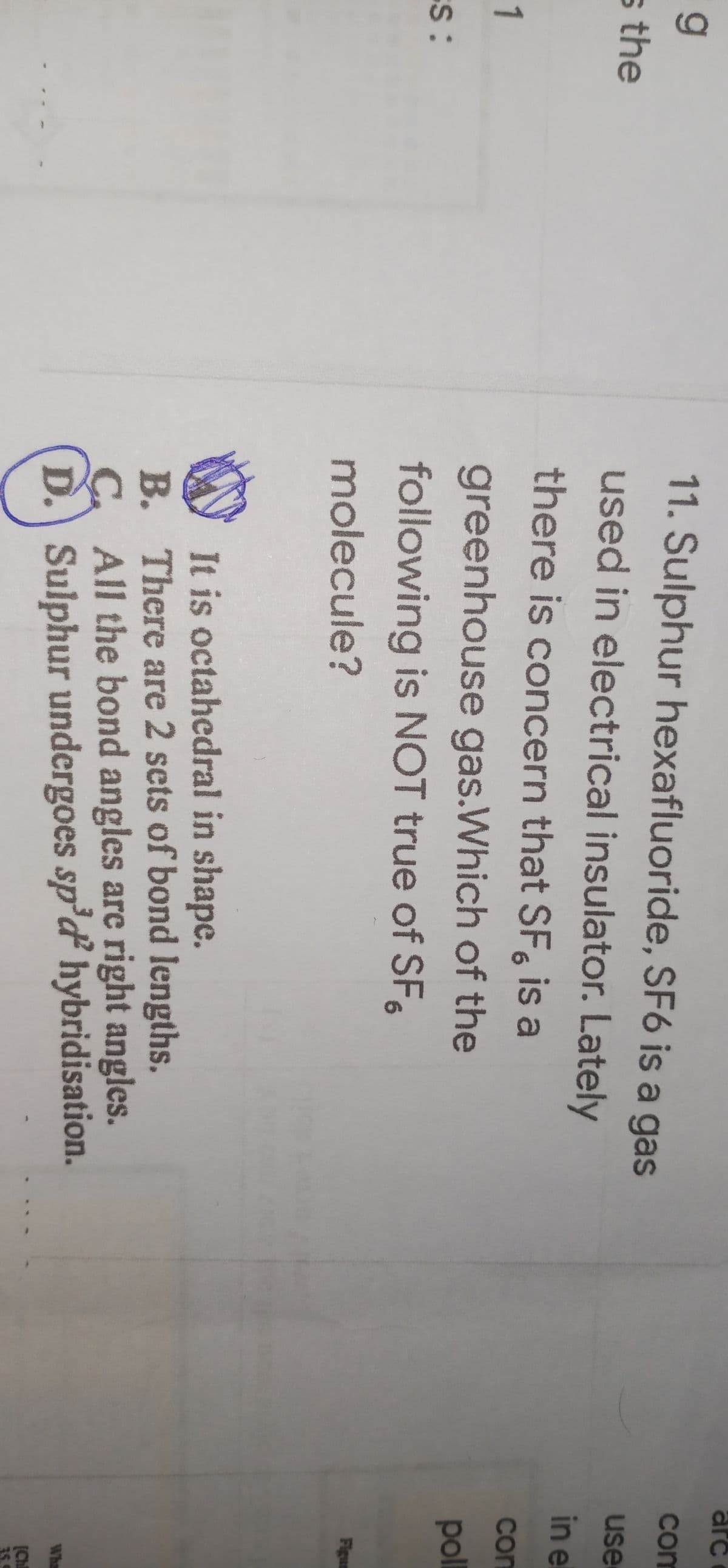 arc
11. Sulphur hexafluoride, SF6 is a gas
com
s the
used in electrical insulator. Lately
use
in e
there is concern that SF, is a
com
1
greenhouse gas.Which of the
following is NOT true of SF
pol
ES:
Figum
molecule?
It is octahedral in shape.
B. There are 2 sets of bond lengths.
C. All the bond angles are right angles.
D. Sulphur undergoes sp'ď hybridisation.
Wha
[Chl
35.
