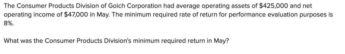 The Consumer Products Division of Goich Corporation had average operating assets of $425,000 and net
operating income of $47,000 in May. The minimum required rate of return for performance evaluation purposes is
8%.
What was the Consumer Products Division's minimum required return in May?
