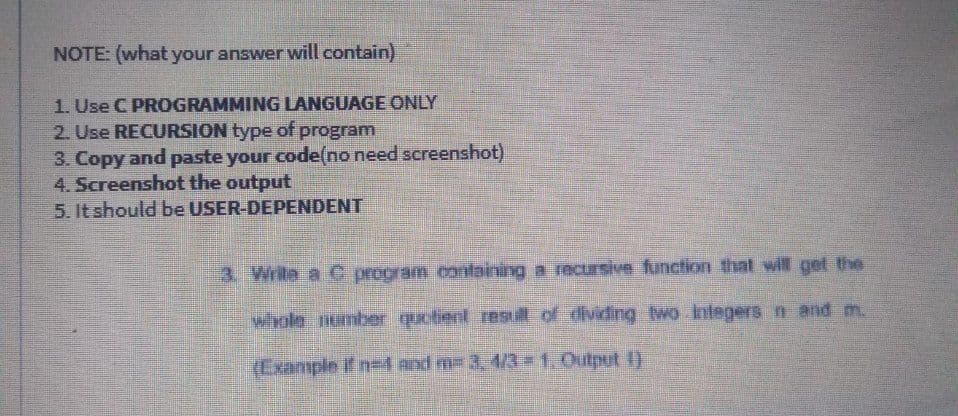 NOTE: (what your answer will contain)
1. Use C PROGRAMMING LANGUAGE ONLY
2. Use RECURSION type of program
3. Copy and paste your code(no need screenshot)
4. Screenshot the output
5. It should be USER-DEPENDENT
3. Writa a C program containing a recusive function that will get the
whole number quotient res of dividing wo Integers n and m.
(Example if n- and m= 3, 4/3-1. Output )
