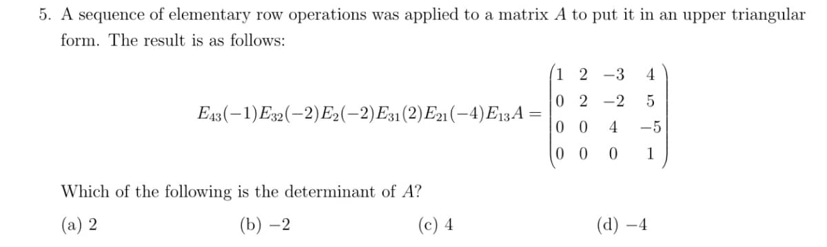 5. A sequence of elementary row operations was applied to a matrix A to put it in an upper triangular
form. The result is as follows:
1 2 -3
4
0 2
-2
Ез (—1) Ез2(-2) Б2(-2) Ез1 (2) Е2 (—4) E13А %—
0 0
4
-5
0 0
1
Which of the following is the determinant of A?
(a) 2
(b) –2
(c) 4
(d) –4
