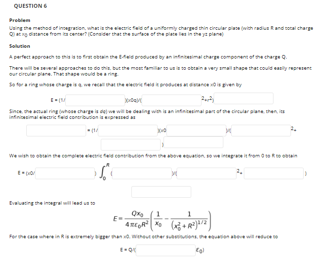 QUESTION 6
Problem
Using the method of integration, what is the electric field of a uniformly charged thin circular plate (with radius Rand total charge
Q) at xo distance from its center? (Consider that the surface of the plate lies in the yz plane)
Solution
A perfect approach to this is to first obtain the E-field produced by an infinitesimal charge component of the charge Q.
There will be several approaches to do this, but the most familiar to us is to obtain a very small shape that could easily represent
our circular plane. That shape would be a ring.
So for a ring whose charge is q. we recall that the electric field it produces at distance x0 is given by
E= (1/
Mx0qV
242)
Since, the actual ring (whose charge is dg) we will be dealing with is an infinitesimal part of the circular plane, then, its
infinitesimal electric field contribution is expressed as
= (1/
Xx0
2.
We wish to obtain the complete electric field contribution from the above equation, so we integrate it from 0 toR to obtain
.R
E= (x0/
2.
Evaluating the integral will lead us to
QXo
1
1.
E=
4 TEGR2 Xo (x3 + R²)!/2
For the case where in Ris extremely bigger than x0. Without other substitutions, the equation above will reduce to
E = Q/
