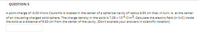 QUESTION 5
A point charge of -3.00 micro Coulomb is located in the center of a spherical cavity of radius 6.50 cm that, in turn, is at the center
of an insulating charged solid sphere. The charge density in the solid is 7.35 x 104 C/m³. Calculate the electric field (in N/C) inside
the solid at a distance of 9.50 cm from the center of the cavity. (Don't express your answers in scientific notation)
