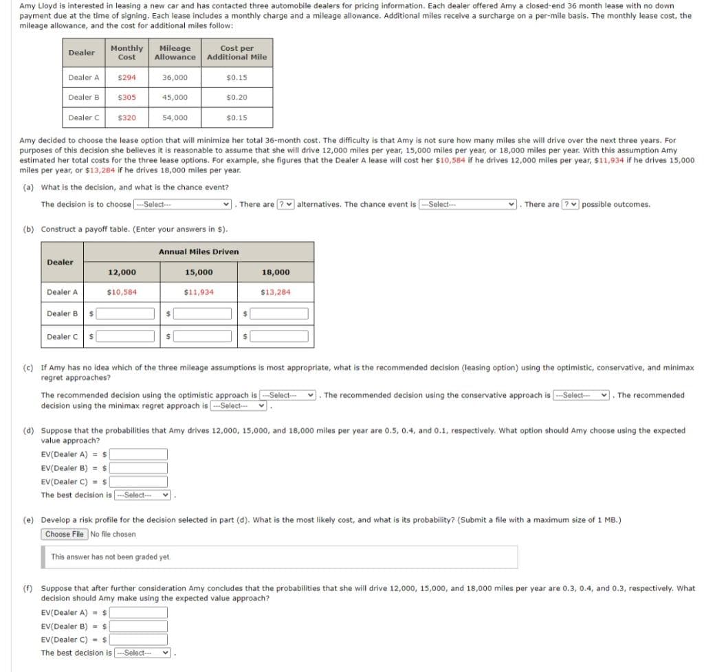 Amy Lloyd is interested in leasing a new car and has contacted three automobile dealers for pricing information. Each dealer offered Amy a closed-end 36 month lease with no down
payment due at the time of signing. Each lease includes a monthly charge and a mileage allowance. Additional miles receive a surcharge on a per-mile basis. The monthly lease cost, the
mileage allowance, and the cost for additional miles follow:
Monthly
Mileage
Allowance Additional Mile
Cost per
Dealer
Cost
Dealer A
$294
36,000
$0.15
Dealer B
$305
45,000
$0.20
Dealer C
$320
54,000
$0.15
Amy decided to choose the lease option that will minimize her total 36-month cost. The difficulty is that Amy is not sure how many miles she will drive over the next three years. For
purposes of this decision she believes it is reasonable to assume that she will drive 12,000 miles per year, 15,000 miles per year, or 18,000 miles per year. With this assumption Amy
estimated her total costs for the three lease options. For example, she figures that the Dealer A lease will cost her $10,584 if he drives 12,000 miles per year, $11,934 if he drives 15,000
miles per year, or $13,284 if he drives 18,000 miles per year.
(a) What is the decision, and what is the chance event?
The decision is to choose -Select-
. There are ? v alternatives. The chance event is -Select--
1
. There are ? possible outcomes.
(b) Construct a payoff table. (Enter your answers in $).
Annual Miles Driven
Dealer
12,000
15,000
18,000
Dealer A
$10,584
$11,934
$13,284
Dealer B
Dealer C
(c) If Amy has no idea which of the three mileage assumptions is most appropriate, what is the recommended decision (leasing option) using the optimistic, conservative, and minimax
regret approaches?
The recommended decision using the optimistic approach is -Select-
decision using the minimax regret approach is -Select-
. The recommended decision using the conservative approach is -Select-
v. The recommended
(d) Suppose that the probabilities that Amy drives 12,000, 15,000, and 18,000 miles per year are 0.5, 0.4, and 0.1, respectively. What option should Amy choose using the expected
value approach?
EV(Dealer A) = s
EV(Dealer B) = $
EV(Dealer C) = s
The best decision is -Select-
(e) Develop a risk profile for the decision selected in part (d). What is the most likely cost, and what is its probability? (Submit a file with a maximum size of 1 MB.)
Choose File No file chosen
This answer has not been graded yet
(f) Suppose that after further consideration Amy concludes that the probabilities that she will drive 12,000, 15,000, and 18,000 miles per year are 0.3, 0.4, and 0.3, respectively. What
decision should Amy make using the expected value approach?
EV(Dealer A) = s
EV(Dealer B) = $
EV(Dealer C) = $
The best decision is ---Select-

