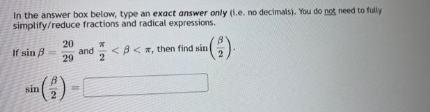 In the answer box below, type an exact answer only (i.e. no decimals). You do not need to fully
simplify/reduce fractions and radical expressions.
20
and
29
If sin B
E <B< T, then find sin
sin
%3D
