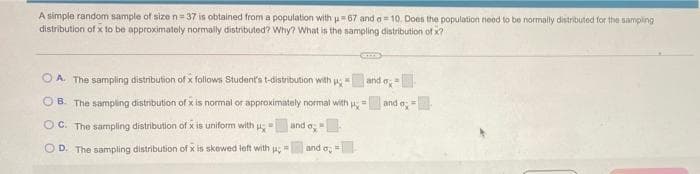 A simple random sample of sizen=37 is obtained from a population with 67 and a= 10. Does the population need to be normally distributed for the sampling
distribution of x to be approximately normally distributed? Why? What is the sampling distribution of x?
O A. The sampling distribution of x follows Student's t-distribution with ug
and e
OB. The sampling distribution of x is normal or approximately normal with
and o;
%3D
OC. The sampling distribution of x is uniform with u
and o
O D. The sampling distribution of x is skewed left with u
and o,=
