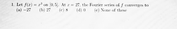 1. Let f(x) = r³ on (0,5). At r = 27, the Fourier series of f converges to
(а) - 27
(b) 27
(c) 8
(d) 0
(e) None of these
