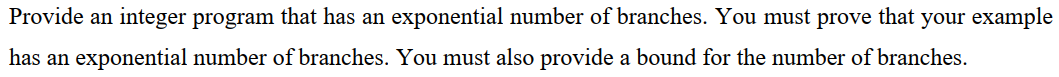 Provide an integer program that has an exponential number of branches. You must prove that your example
has an exponential number of branches. You must also provide a bound for the number of branches.
