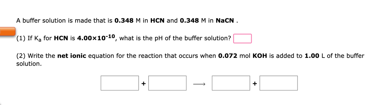 A buffer solution is made that is 0.348 M in HCN and 0.348 M in NaCN .
(1) If Ka for HCN is 4.00x10-10, what is the pH of the buffer solution?
(2) Write the net ionic equation for the reaction that occurs when 0.072 mol KOH is added to 1.00 L of the buffer
solution.
+
+
