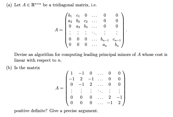 (a) Let A E R"xn be a tridiagonal matrix, i.e.
bi C1
a2 b2 C2
a3 b3
...
...
A =
bn-1 Cn-1
...
an
...
Devise an algorithm for computing leading principal minors of A whose cost is
linear with respect to n.
(b) Is the matrix
1
-1
...
-1
2
-1
...
-1
2
A =
2
-1
...
2
...
positive definite? Give a precise argument.
