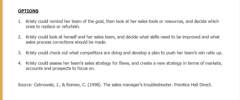 OPTIONS
1. Kristy could remind her team of the goal, then look at her sales tools or resources, and decide which
ones to replace or refurbish.
2. Kristy could look at herself and her sales team, and decide what skills need to be improved and what
sales process corrections should be made.
3. Kristy could check out what competitors are doing and develop a plan to push her team's win ratio up.
4. Kristy could assess her team's sales strategy for flaws, and create a new strategy in terms of markets,
accounts and prospects to focus on.
Source: Cebrowski, J., & Romeo, C. (1998). The sales manager's troubleshooter. Prentice Hall Direct.
