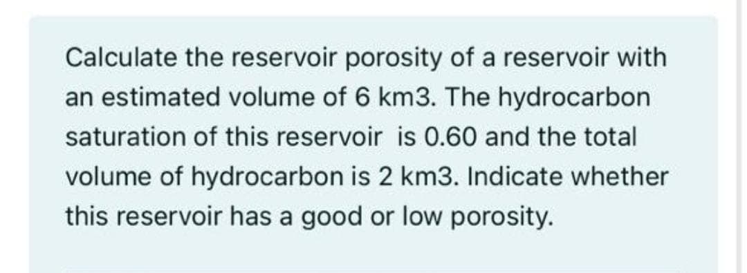 Calculate the reservoir porosity of a reservoir with
an estimated volume of 6 km3. The hydrocarbon
saturation of this reservoir is 0.60 and the total
volume of hydrocarbon is 2 km3. Indicate whether
this reservoir has a good or low porosity.
