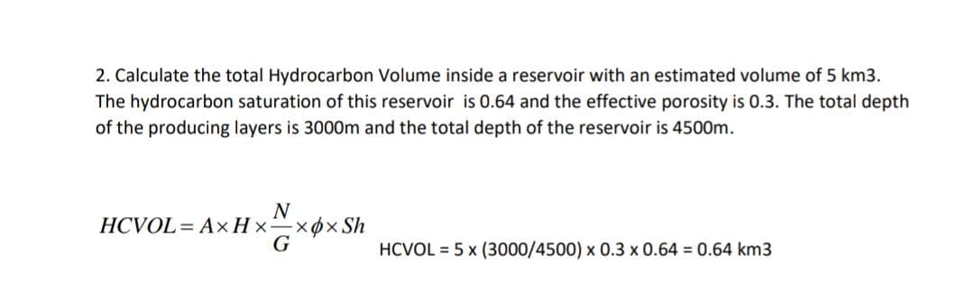 2. Calculate the total Hydrocarbon Volume inside a reservoir with an estimated volume of 5 km3.
The hydrocarbon saturation of this reservoir is 0.64 and the effective porosity is 0.3. The total depth
of the producing layers is 3000m and the total depth of the reservoir is 4500m.
N
HCVOL = AxH xx6x Sh
G
HCVOL = 5 x (3000/4500) x 0.3 x 0.64 0.64 km3
