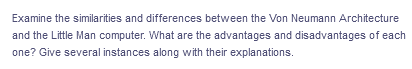 Examine the similarities and differences between the Von Neumann Architecture
and the Little Man computer. What are the advantages and disadvantages of each
one? Give several instances along with their explanations.