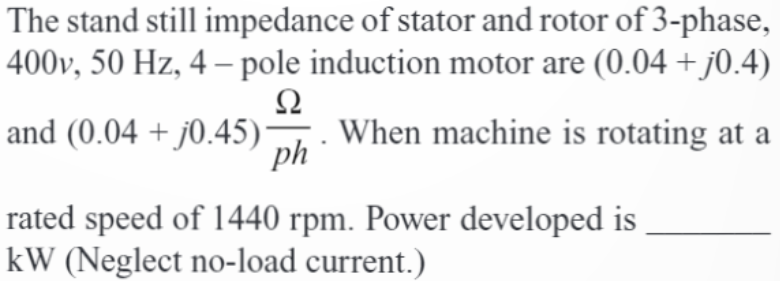 The stand still impedance of stator and rotor of 3-phase,
400v, 50 Hz, 4-pole induction motor are (0.04 + j0.4)
Ω
and (0.04 + j0.45) — When machine is rotating at a
ph
rated speed of 1440 rpm. Power developed is
kW (Neglect no-load current.)