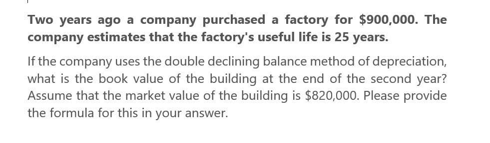 Two years ago a company purchased a factory for $900,000. The
company estimates that the factory's useful life is 25 years.
If the company uses the double declining balance method of depreciation,
what is the book value of the building at the end of the second year?
Assume that the market value of the building is $820,000. Please provide
the formula for this in your answer.