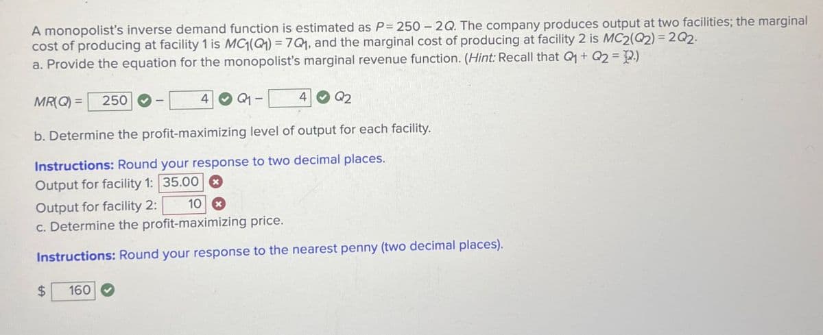 A monopolist's inverse demand function is estimated as P 250-2Q. The company produces output at two facilities; the marginal
cost of producing at facility 1 is MC(Q) = 7Q, and the marginal cost of producing at facility 2 is MC2(Q2) 202-
a. Provide the equation for the monopolist's marginal revenue function. (Hint: Recall that Q+02 P.)
MR(Q) =
250
4
Q1-
4
Q2
b. Determine the profit-maximizing level of output for each facility.
Instructions: Round your response to two decimal places.
Output for facility 1: 35.000
Output for facility 2:
10 x
c. Determine the profit-maximizing price.
Instructions: Round your response to the nearest penny (two decimal places).
$
160