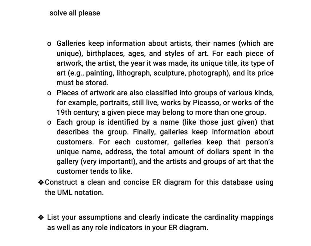 solve all please
o Galleries keep information about artists, their names (which are
unique), birthplaces, ages, and styles of art. For each piece of
artwork, the artist, the year it was made, its unique title, its type of
art (e.g., painting, lithograph, sculpture, photograph), and its price
must be stored.
o Pieces of artwork are also classified into groups of various kinds,
for example, portraits, still live, works by Picasso, or works of the
19th century; a given piece may belong to more than one group.
o Each group is identified by a name (like those just given) that
describes the group. Finally, galleries keep information about
customers. For each customer, galleries keep that person's
unique name, address, the total amount of dollars spent in the
gallery (very important!), and the artists and groups of art that the
customer tends to like.
Construct a clean and concise ER diagram for this database using
the UML notation.
◆ List your assumptions and clearly indicate the cardinality mappings
as well as any role indicators in your ER diagram.