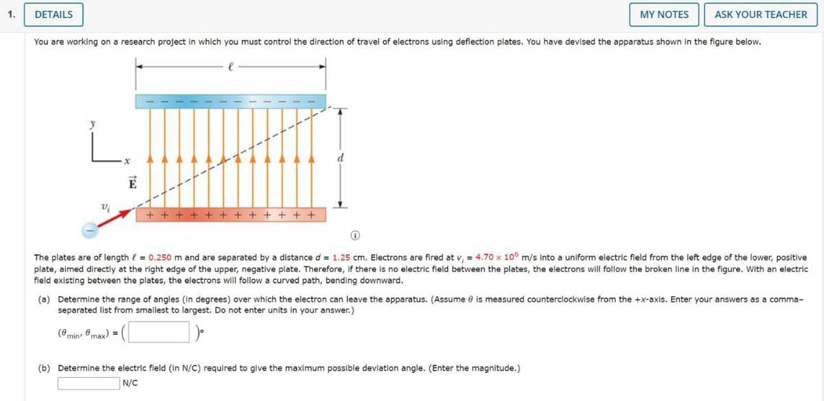 1.
DETAILS
Vi
You are working on a research project in which you must control the direction of travel of electrons using deflection plates. You have devised the apparatus shown in the figure below.
E
++++ ++++++++
d
MY NOTES
ASK YOUR TEACHER
0
The plates are of length = 0.250 m and are separated by a distance d = 1.25 cm. Electrons are fired at v₁ = 4.70 x 106 m/s into a uniform electric field from the left edge of the lower, positive
plate, aimed directly at the right edge of the upper, negative plate. Therefore, if there is no electric field between the plates, the electrons will follow the broken line in the figure. With an electric
field existing between the plates, the electrons will follow a curved path, bending downward.
(b) Determine the electric field (in N/C) required to give the maximum possible deviation angle. (Enter the magnitude.)
N/C
(a) Determine the range of angles (in degrees) over which the electron can leave the apparatus. (Assume 8 is measured counterclockwise from the +x-axis. Enter your answers as a comma-
separated list from smallest to largest. Do not enter units in your answer.)
(min, max) =