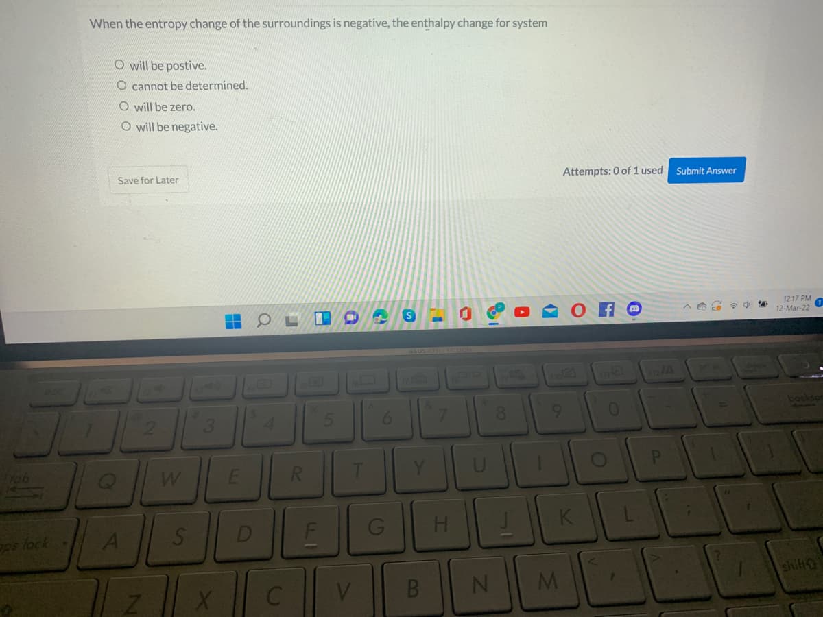 When the entropy change of the surroundings is negative, the enthalpy change for system
O will be postive.
O cannot be determined.
O will be zero.
O will be negative.
Save for Later
Attempts: 0 of 1 used
Submit Answer
12:17 PM
12-Mar-22
asus COLLECHON
no
02/A
prt ac
4.
5.
6.
8.
9.
bockson
Yob
U
PI
ps lock
D
H.
K
V.
shift
B
