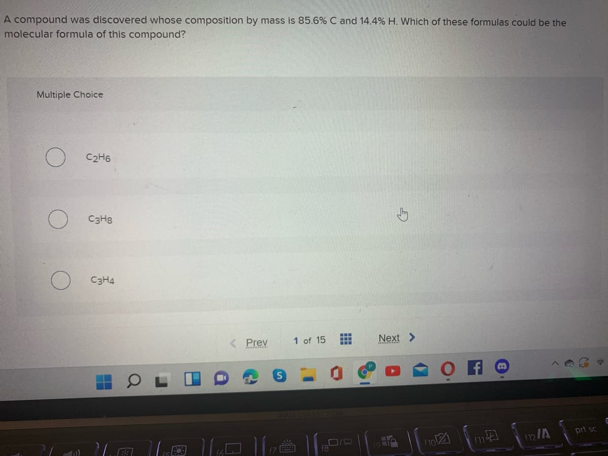 A compound was discovered whose composition by mass is 85.6% C and 14.4% H. Which of these formulas could be the
molecular formula of this compound?
Multiple Choice
C2H6
C3H8
C3H4
< Prev
1 of 15
Next >
asus COLLECTION
116國 |
prt sc
no
12/A
f7
