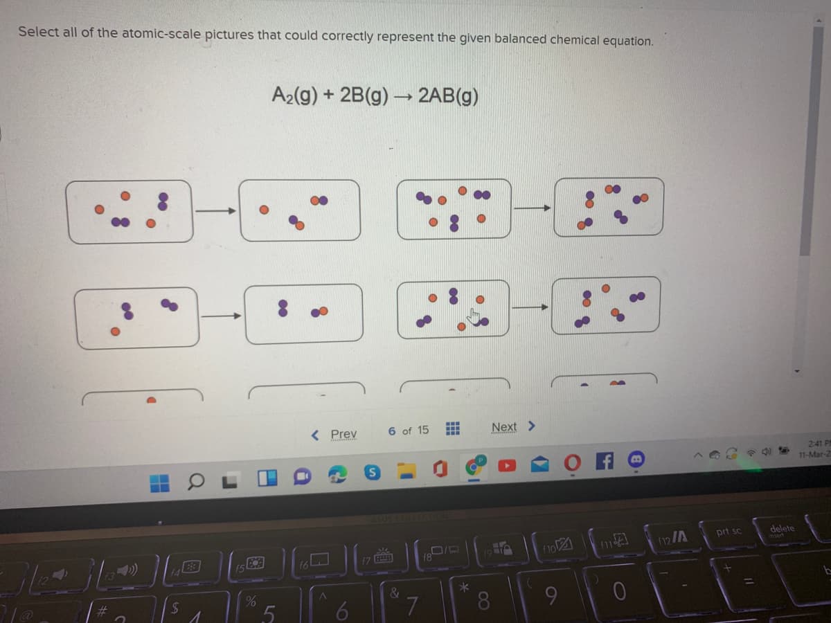 Select all of the atomic-scale pictures that could correctly represent the given balanced chemical equation.
A2(g) + 2B(g) 2AB(g)
< Prev
6 of 15
Next >
2:41 PI
11-Mar-2
1LECTION
17
19 T
no
12/A
prt sc
delete
$7
%23
&
*
8
%3D
