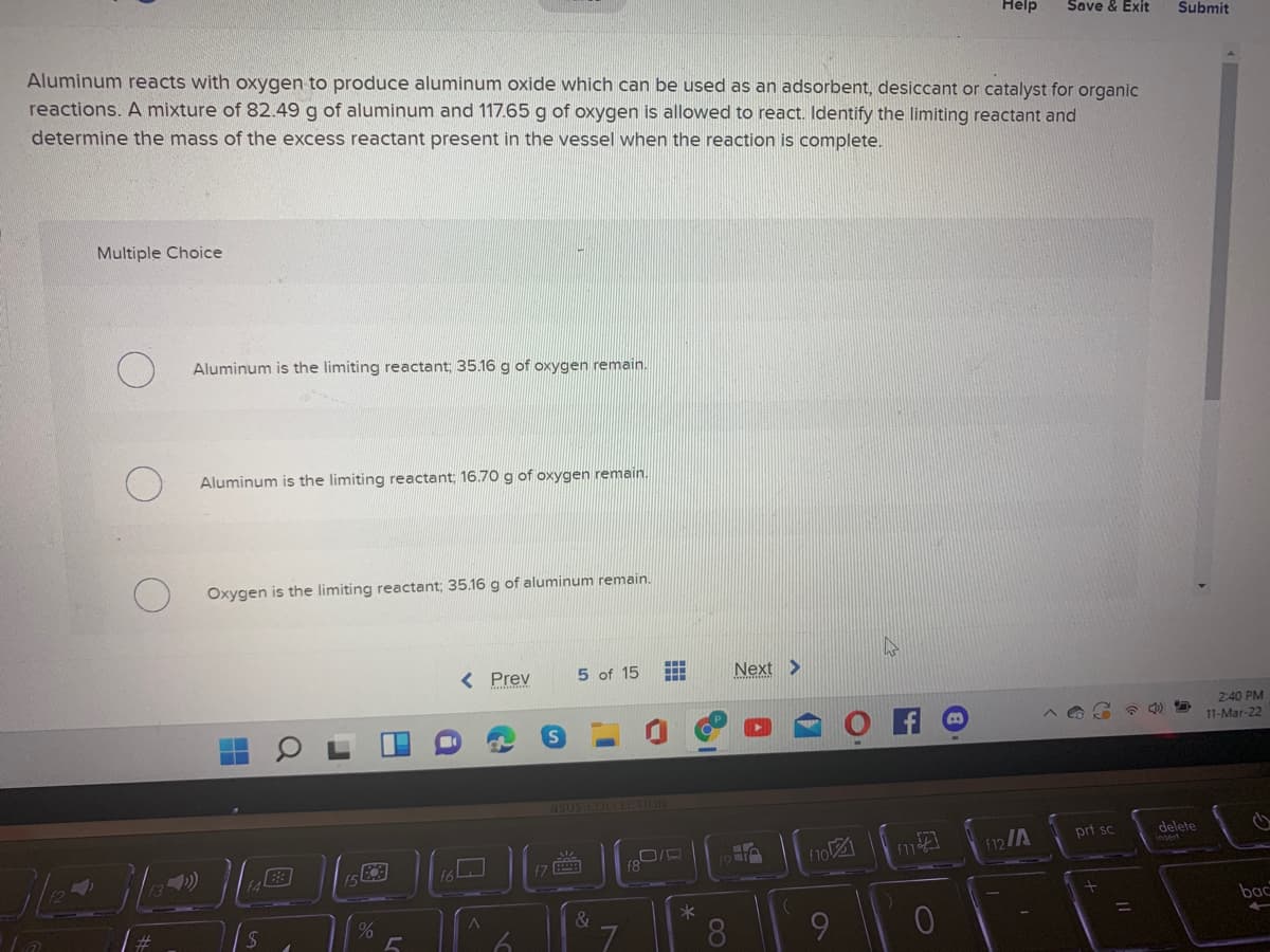 Help
Save & Exit
Submit
Aluminum reacts with oxygen to produce aluminum oxide which can be used as an adsorbent, desiccant or catalyst for organic
reactions. A mixture of 82.49 g of aluminum and 117.65 g of oxygen is allowed to react. Identify the limiting reactant and
determine the mass of the excess reactant present in the vessel when the reaction is complete.
Multiple Choice
Aluminum is the limiting reactant; 35.16 g of oxygen remain.
Aluminum is the limiting reactant; 16.70 g of oxygen remain.
Oxygen is the limiting reactant; 35.16 g of aluminum remain.
< Prev
5 of 15
Next >
2:40 PM
11-Mar-22
asus COLLECTION
prt sc
delete
f12/A
f8
bac
%
L.
8.
