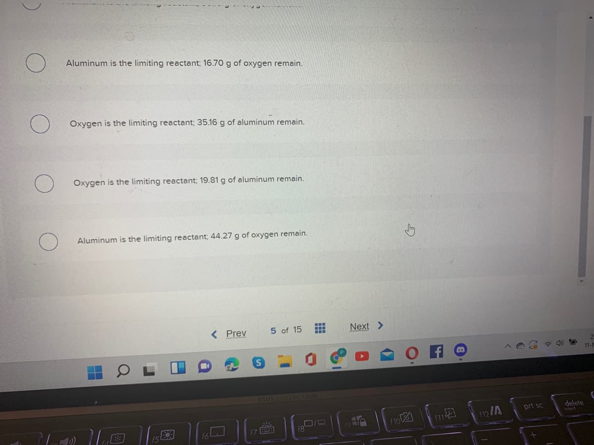 Aluminum is the limiting reactant; 16.70 g of oxygen remain.
Oxygen is the limiting reactant; 35.16 g of aluminum remain.
Oxygen is the limiting reactant; 19.81 g of aluminum remain.
Aluminum is the limiting reactant; 44.27 g of oxygen remain.
< Prev
5 of 15
Next >
11-
asus COLLECTION
prt sc
delete
insert
f6
f10図
『7 回
f8
