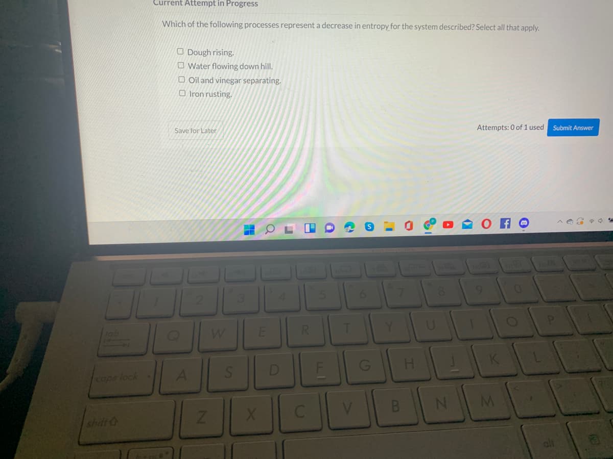 Current Attempt in Progress
Which of the following processes represent a decrease in entropy for the system described? Select all that apply.
O Dough rising.
O Water flowing down hill.
O Oil and vinegar separating.
O Iron rusting.
Attempts: 0 of 1 used
Submit Answer
Save for Later
8.
9.
4.
R.
Y.
tob
D
H.
Caps lock
shilt &
B8
F.
