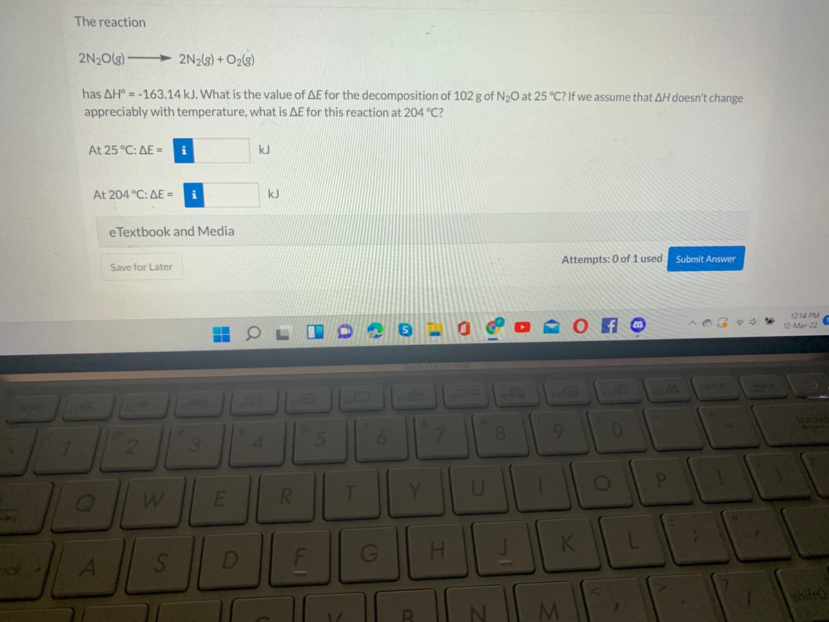 The reaction
2N20(g)-
2N2(s) + O2(3)
has AH° = -163.14 kJ. What is the value of AE for the decomposition of 102 g of N20 at 25 °C? If we assume that AH doesn't change
appreciably with temperature, what is AE for this reaction at 204 °C?
At 25 °C: AE =
i
kJ
At 204 °C: AE =
kJ
eTextbook and Media
Save for Later
Attempts: 0 of 1 used
Submit Answer
12:14 PM
12-Mar-22
asus COLLECTION
esc
170
no2
4.
6.
8.
9.
backsp
R
A
D
H
K
ok
F
shift
1.
