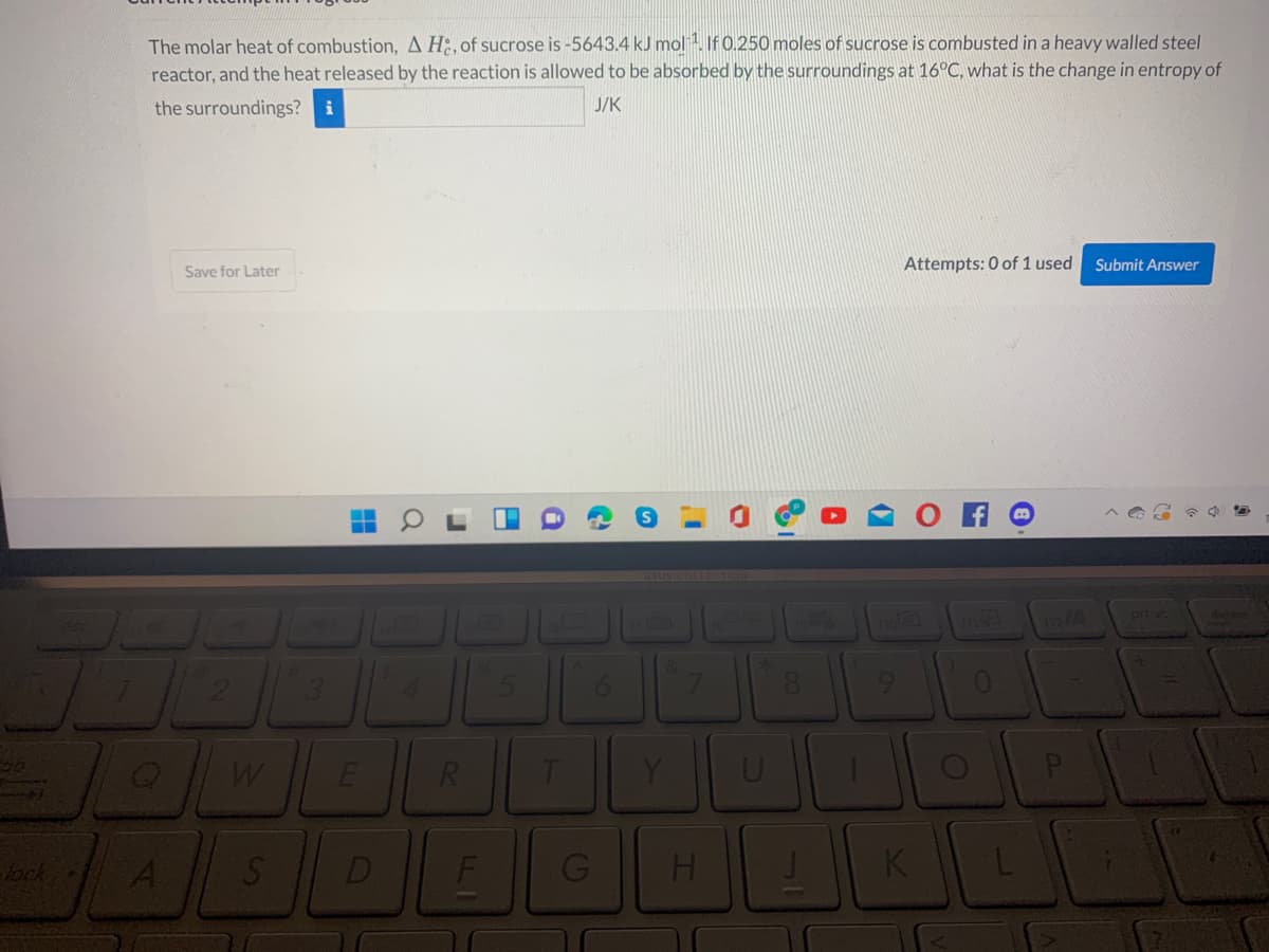 The molar heat of combustion, A H2, of sucrose is -5643.4 kJ mol . If 0.250 moles of sucrose is combusted in a heavy walled steel
reactor, and the heat released by the reaction is allowed to be absorbed by the surroundings at 16°C, what is the change in entropy of
the surroundings? i
J/K
Attempts: 0 of 1 used
Submit Answer
Save for Later
он
asus COLLECTION
prt st
4.
6.
Y
lock A
D
K
