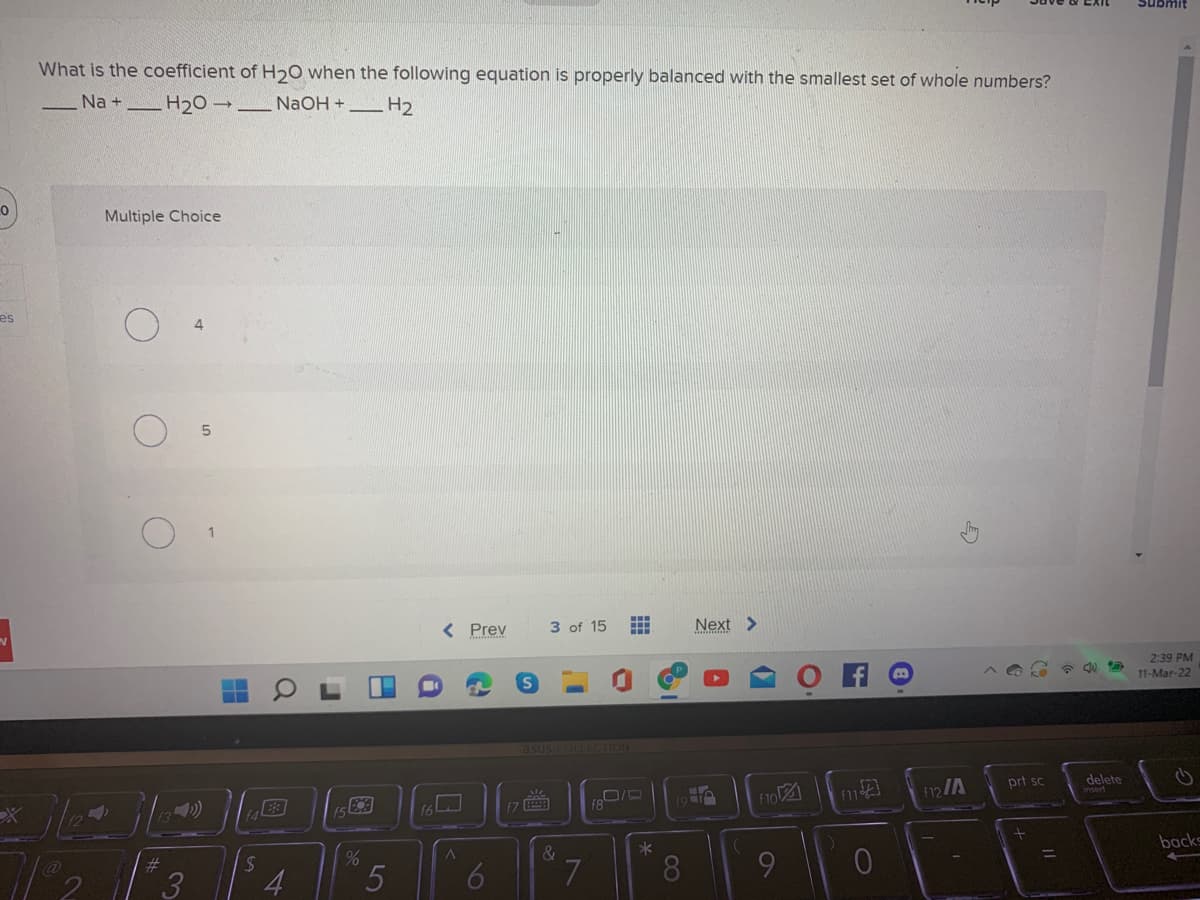 1Iuans
What is the coefficient of H20 when the following equation is properly balanced with the smallest set of whole numbers?
Na +
_H20 → _ NaOH + _H2
Multiple Choice
es
4.
< Prev
3 of 15
Next >
2:39 PM
11-Mar-22
asus COLLECTION
12/A
prt sc
delete
16
「7画
f8
backs
3
8.
