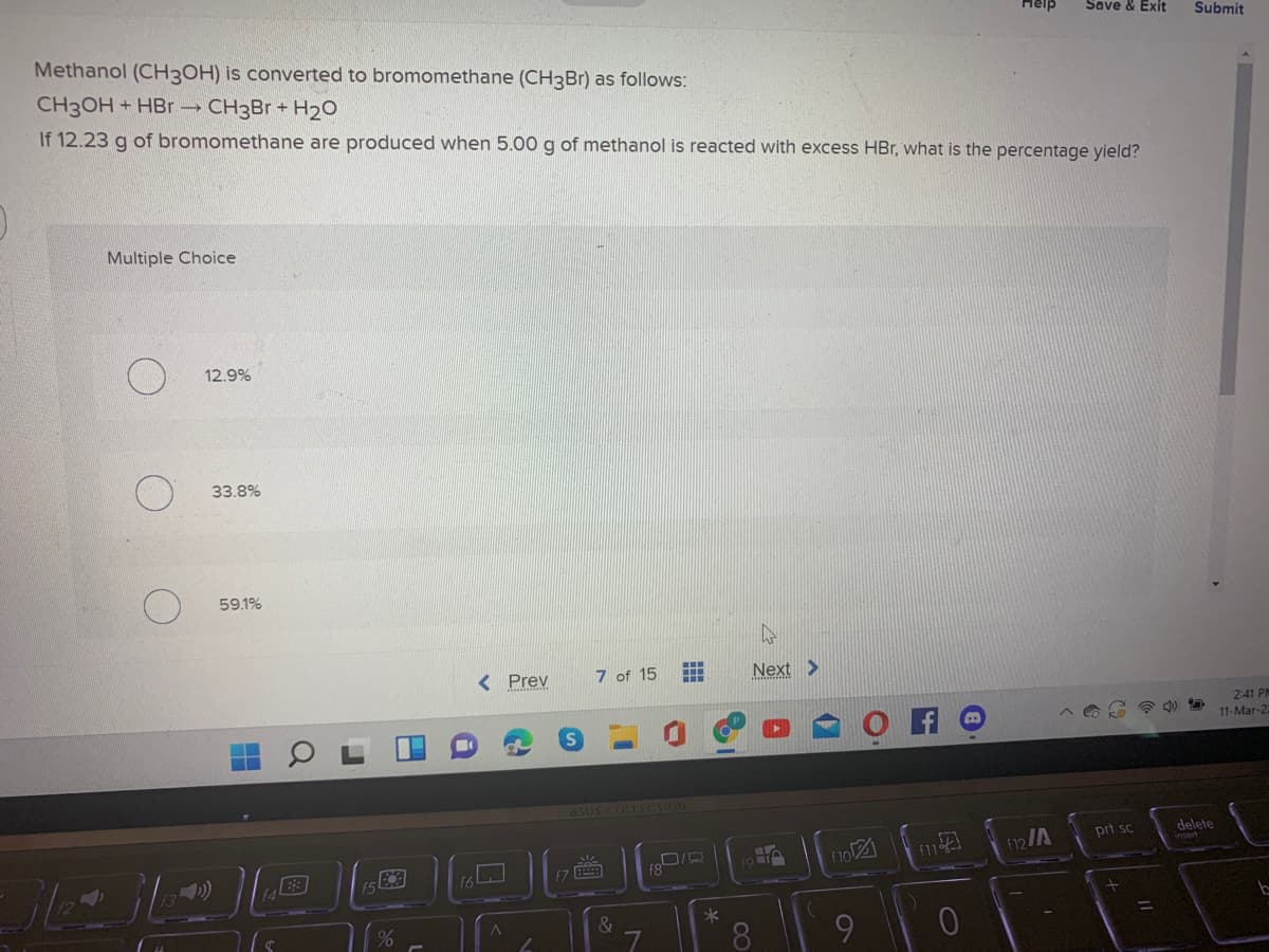 Help
Save & Exit
Submit
Methanol (CH3OH) is converted to bromomethane (CH3Br) as follows:
CH3OH + HBr CH3B + H20
If 12.23 g of bromomethane are produced when 5.00 g of methanol is reacted with excess HBr, what is the percentage yield?
Multiple Choice
12.9%
33.8%
59.1%
< Prev
7 of 15
Next >
2:41 PM
11-Mar-2.
asus COLLECTION
prt sc
delete
12/A
7
(3)
&
%3D
8.
