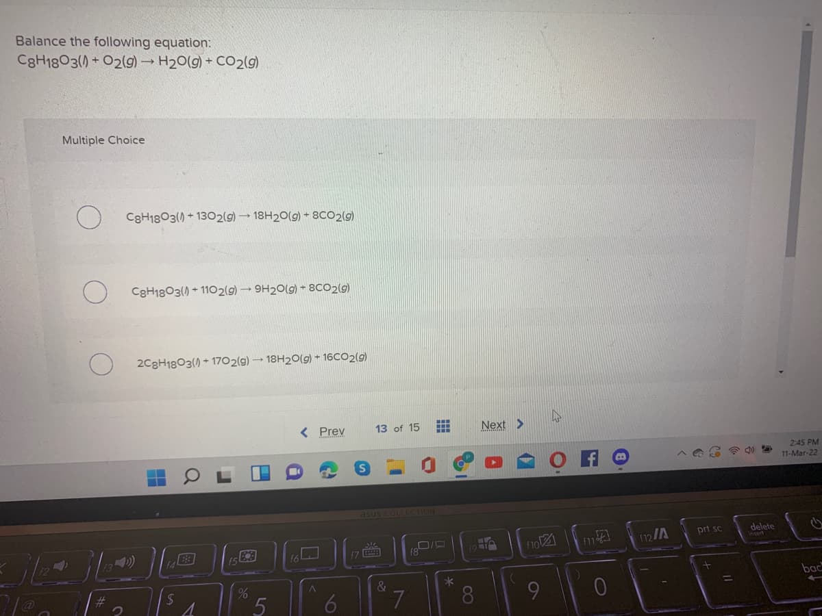 Balance the following equation:
C8H1803() + O2(g) H20(g) + CO2(g)
Multiple Choice
C3H1803() + 1302(g) 18H20(g) - 8CO2(g)
C3H1803() + 1102(9) 9H20(g) - 8CO2(9)
2C8H1803() + 1702(g) 18H20(g) + 16CO2(g)
< Prev
13 of 15
Next >
2:45 PM
11-Mar-22
asus COLLECTION
prt sc
delete
(9
12/A
&
*
bac
7.
8.
60
