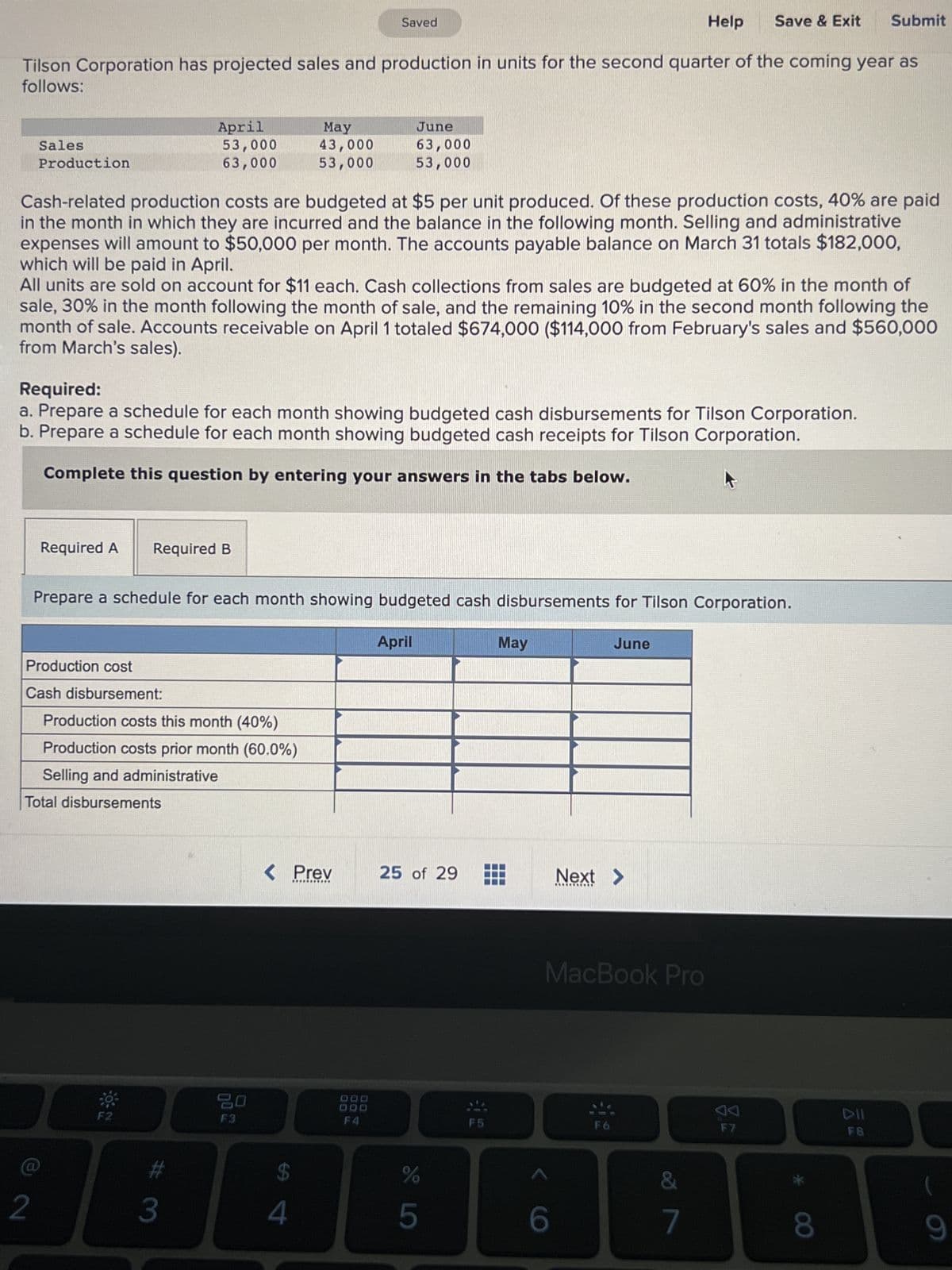 Help Save & Exit Submit
Tilson Corporation has projected sales and production in units for the second quarter of the coming year as
follows:
Sales
Production
April
53,000
63,000
Cash-related production costs are budgeted at $5 per unit produced. Of these production costs, 40% are paid
in the month in which they are incurred and the balance in the following month. Selling and administrative
expenses will amount to $50,000 per month. The accounts payable balance on March 31 totals $182,000,
which will be paid in April.
2
All units are sold on account for $11 each. Cash collections from sales are budgeted at 60% in the month of
sale, 30% in the month following the month of sale, and the remaining 10% in the second month following the
month of sale. Accounts receivable on April 1 totaled $674,000 ($114,000 from February's sales and $560,000
from March's sales).
Required A Required B
Production cost
Cash disbursement:
Required:
a. Prepare a schedule for each month showing budgeted cash disbursements for Tilson Corporation.
b. Prepare a schedule for each month showing budgeted cash receipts for Tilson Corporation.
Complete this question by entering your answers in the tabs below.
Total disbursements
Production costs this month (40%)
Production costs prior month (60.0%)
Selling and administrative
May
43,000
53,000
Prepare a schedule for each month showing budgeted cash disbursements for Tilson Corporation.
#
3
F3
Saved
< Prev
****▪▪▪DO
DO
4
June
63,000
53,000
DOD
DOD
F4
April
25 of 29
%
5
F5
May
June
6
Next >
***********
MacBook Pro
&
7
AA
F7
*
8
DII
F8
(
9