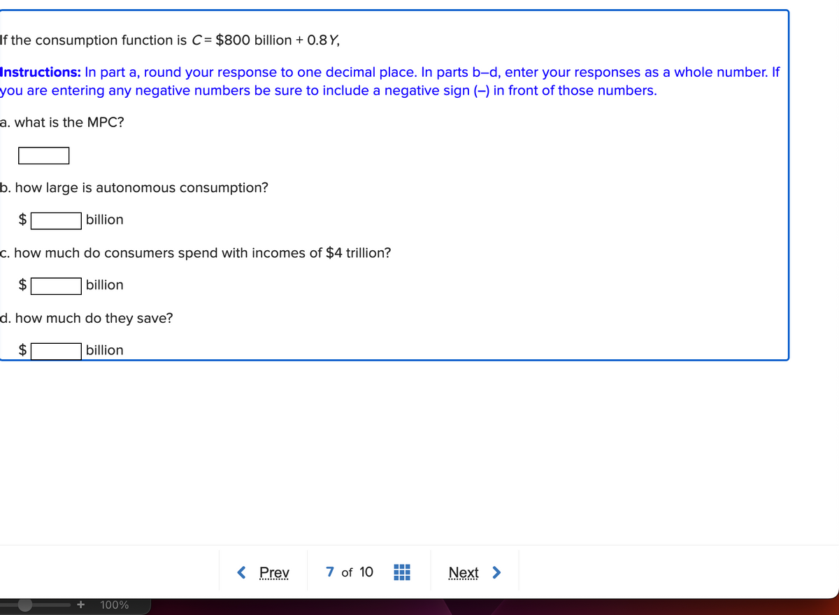 If the consumption function is C= $800 billion + 0.8 Y,
Instructions: In part a, round your response to one decimal place. In parts b-d, enter your responses as a whole number. If
you are entering any negative numbers be sure to include a negative sign (-) in front of those numbers.
a. what is the MPC?
b. how large is autonomous consumption?
billion
c. how much do consumers spend with incomes of $4 trillion?
billion
d. how much do they save?
billion
100%
< Prev
7 of 10
Next >