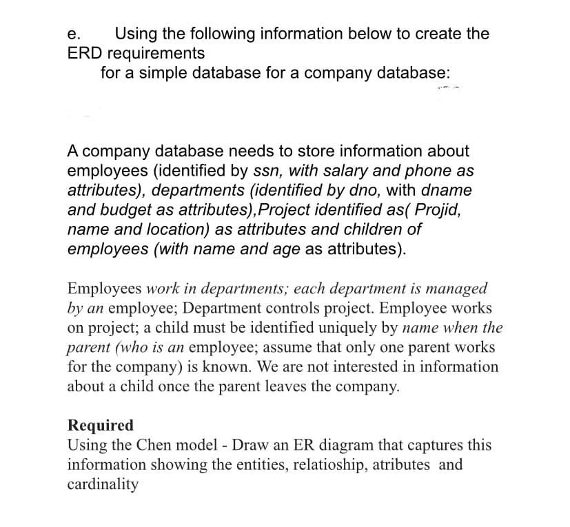 Using the following information below to create the
ERD requirements
for a simple database for a company database:
е.
A company database needs to store information about
employees (identified by ssn, with salary and phone as
attributes), departments (identified by dno, with dname
and budget as attributes),Project identified as( Projid,
name and location) as attributes and children of
employees (with name and age as attributes).
Employees work in departments; each department is managed
by an employee; Department controls project. Employee works
on project; a child must be identified uniquely by name when the
parent (who is an employee; assume that only one parent works
for the company) is known. We are not interested in information
about a child once the parent leaves the company.
Required
Using the Chen model - Draw an ER diagram that captures this
information showing the entities, relatioship, atributes and
cardinality
