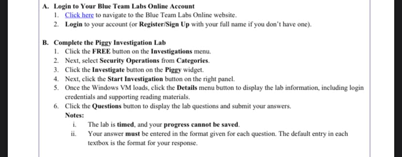 A. Login to Your Blue Team Labs Online Account
1. Click here to navigate to the Blue Team Labs Online website.
2. Login to your account (or Register/Sign Up with your full name if you don't have one).
B. Complete the Piggy Investigation Lab
1. Click the FREE button on the Investigations menu.
2. Next, select Security Operations from Categories.
3. Click the Investigate button on the Piggy widget.
4. Next, click the Start Investigation button on the right panel.
5. Once the Windows VM loads, click the Details menu button to display the lab information, including login
credentials and supporting reading materials.
6. Click the Questions button to display the lab questions and submit your answers.
Notes:
i.
The lab is timed, and your progress cannot be saved.
ii.
Your answer must be entered in the format given for each question. The default entry in each
textbox is the format for your response.