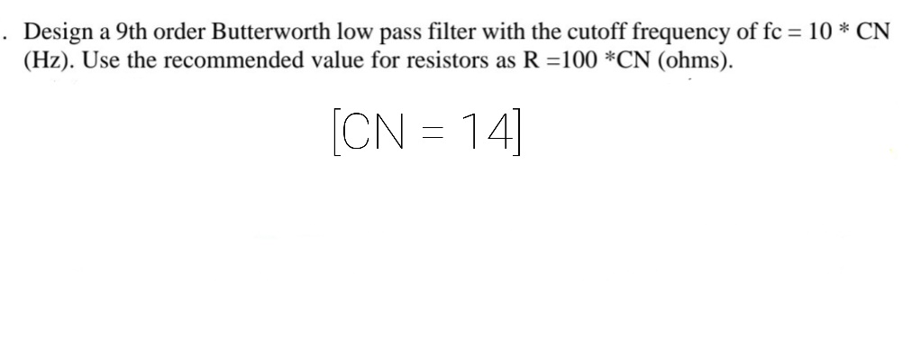 Design a 9th order Butterworth low pass filter with the cutoff frequency of fc = 10 * CN
(Hz). Use the recommended value for resistors as R =100 *CN (ohms).
[CN = 14]
