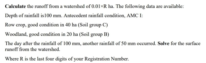 Calculate the runoff from a watershed of 0.01×R ha. The following data are available:
Depth of rainfall is100 mm. Antecedent rainfall condition, AMC I:
Row crop, good condition in 40 ha (Soil group C)
Woodland, good condition in 20 ha (Soil group B)
The day after the rainfall of 100 mm, another rainfall of 50 mm occurred. Solve for the surface
runoff from the watershed.
Where R is the last four digits of your Registration Number.
