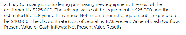 2. Lucy Company is considering purchasing new equipment. The cost of the
equipment is $225,000. The salvage value of the equipment is $25,000 and the
estimated life is 8 years. The annual Net Income from the equipment is expected to
be $40,000. The discount rate (cost of capital) is 10% Present Value of Cash Outflow:
Present Value of Cash Inflows: Net Present Value Results: