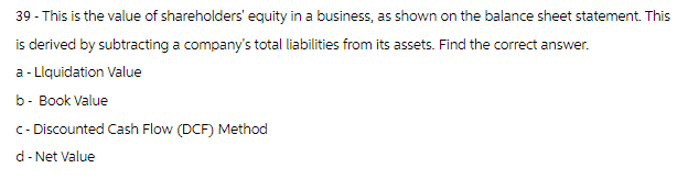 39 - This is the value of shareholders' equity in a business, as shown on the balance sheet statement. This
is derived by subtracting a company's total liabilities from its assets. Find the correct answer.
a - Liquidation Value
b- Book Value
c - Discounted Cash Flow (DCF) Method
d - Net Value