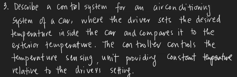 3. Describe a control system for an airconditioning
System of a car, where the driver sets the desired
temperature inside the car and compares it to the
exterior temperature. The controller controls the
temperature
-ure sensing, unit providing constant temperature
relative to the drivers setting.