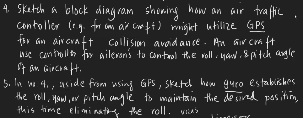 4. Sketch a block diagram showing how an air traffic
contoller (e.g. for an air craft) might utilize GPS
for an aircraft collision avoidance. An air craft
use controller for aileron's to control the voll, yow, & pitch angle
of an aircraft.
5. In no. 4,, aside from using GPS, Sketch how guro establishes
the roll, now, or pitch angle to maintain the desired position,
this time eliminating the roll. VIRUS
VienlusTY