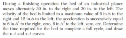 During a finishing operation the bed of an industrial planer
moves alternately 30 in. to the right and 30 in, to the left. The
velocity of the bed is limited to a maximum value of 6 in./s to the
right and 12 in./s to the left; the acceleration is successively equal
to 6 in./s² to the right, zero, 6 in./s² to the left, zero, etc. Determine
the time required for the bed to complete a full cycle, and draw
the t-t and x-t curves.
