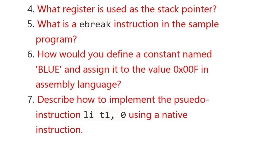 4. What register is used as the stack pointer?
5. What is a ebreak instruction in the sample
program?
6. How would you define a constant named
'BLUE' and assign it to the value Ox00F in
assembly language?
7. Describe how to implement the psuedo-
instruction li t1, 0 using a native
instruction.