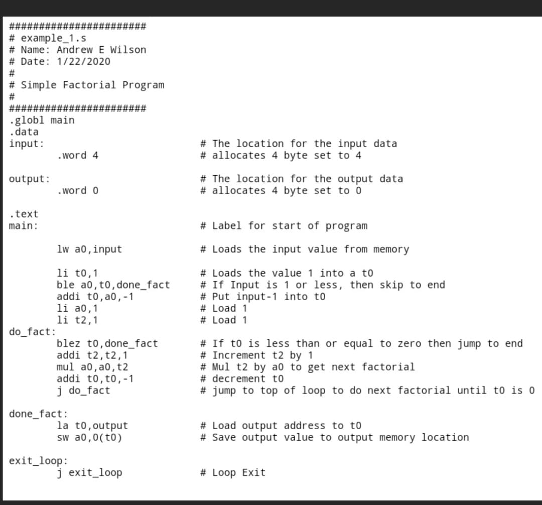 ###
####
# example_1.s
# Name: Andrew E Wilson
# Date: 1/22/2020
# Simple Factorial Program
#
######### ###########
.globl main
data
input:
.word 4
output:
.word 0
.text
main:
lw a0, input
li to,1
ble a0, to, done_fact
addi to, a0,-1
li a0,1
li t2,1
blez to,done_fact
addi t2, t2,1
mul a0,a0, t2
addi to, to, -1
j do_fact
la to, output
sw a0,0(to)
j exit_loop
#
do_fact:
done_fact:
exit_loop:
# The location for the input data
# allocates 4 byte set to 4
# The location for the output data
# allocates 4 byte set to 0
# Label for start of program
# Loads the input value from memory
# Loads the value 1 into a to
# If Input is 1 or less, then skip to end
# Put input-1 into to
# Load 1
# Load 1
# If to is less than or equal to zero then jump to end
# Increment t2 by 1
# Mul t2 by a0 to get next factorial
# decrement to
#jump to top of loop to do next factorial until to is 0
# Load output address to to
# Save output value to output memory location
# Loop Exit