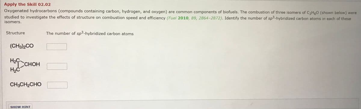 Apply the Skill 02.02
Oxygenated hydrocarbons (compounds containing carbon, hydrogen, and oxygen) are common components of biofuels. The combustion of three isomers of C3H6O (shown below) were
studied to investigate the effects of structure on combustion speed and efficiency (Fuel 2010, 89, 2864-2872). Identify the number of sp3-hybridized carbon atoms in each of these
isomers.
Structure
The number of sp3-hybridized carbon atoms
(CH3)2CO
H2Ç.
Hef CHOH
нон
CH3CH2CHO
SHOW HINT
